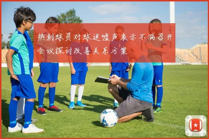 热刺球员对球迷嘘声表示不满召开会议探讨改善关系方案