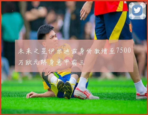 未来之星伊尔迪兹身价激增至7500万欧元跻身意甲前三
