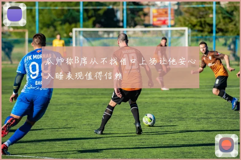 瓜帅称B席从不找借口上场让他安心入睡表现值得信赖