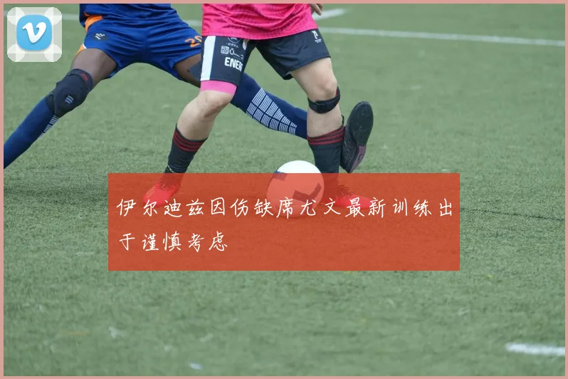 伊尔迪兹因伤缺席尤文最新训练出于谨慎考虑
