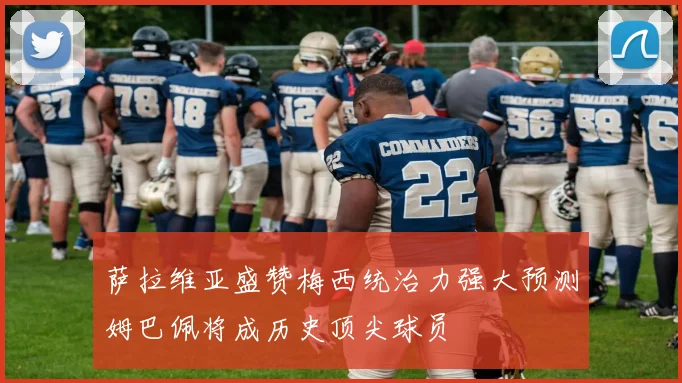 萨拉维亚盛赞梅西统治力强大预测姆巴佩将成历史顶尖球员