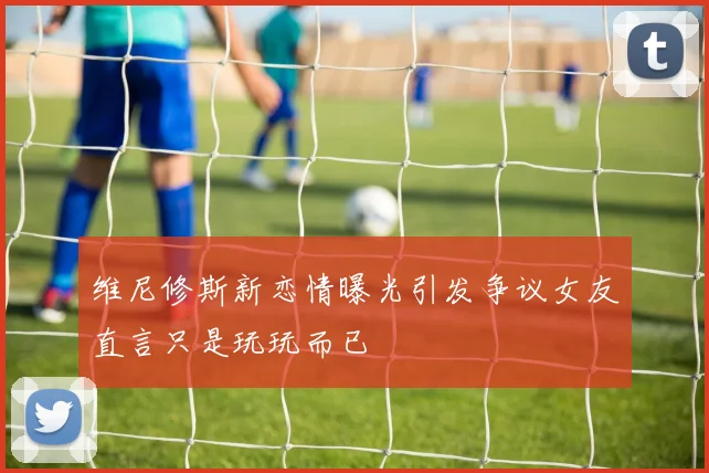 维尼修斯新恋情曝光引发争议女友直言只是玩玩而已