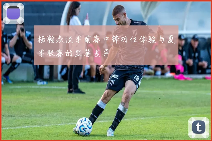 杨瀚森谈季前赛中锋对位体验与夏季联赛的显著差异