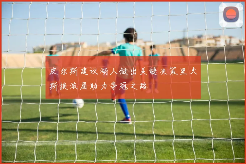 皮尔斯建议湖人做出关键决策里夫斯换浓眉助力争冠之路