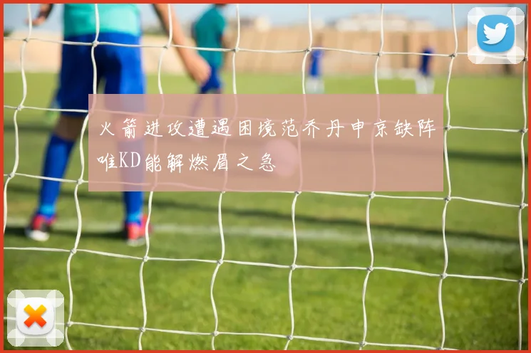 火箭进攻遭遇困境范乔丹申京缺阵唯KD能解燃眉之急