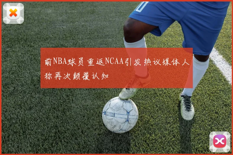 前NBA球员重返NCAA引发热议媒体人称再次颠覆认知