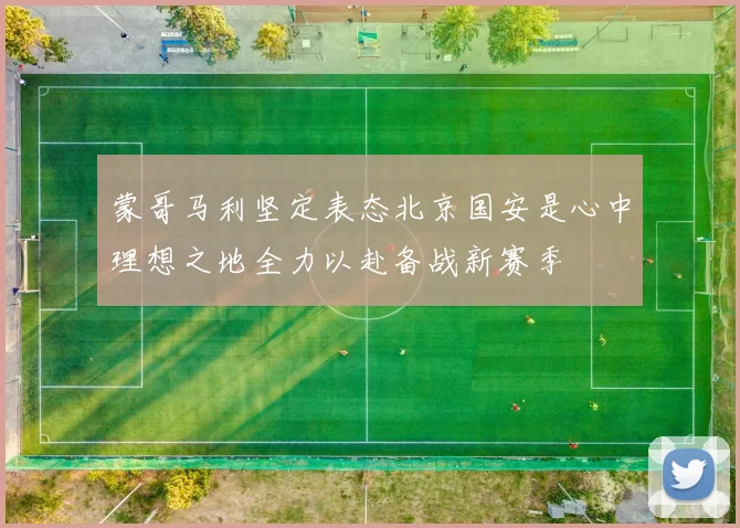 蒙哥马利坚定表态北京国安是心中理想之地全力以赴备战新赛季