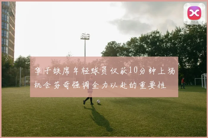 华子缺席年轻球员仅获10分钟上场机会芬奇强调全力以赴的重要性