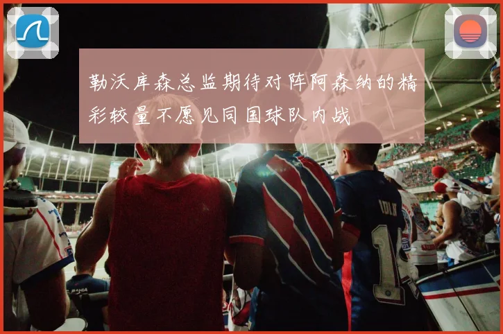 勒沃库森总监期待对阵阿森纳的精彩较量不愿见同国球队内战