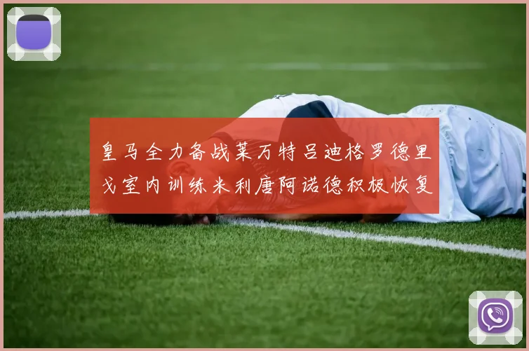 皇马全力备战莱万特吕迪格罗德里戈室内训练米利唐阿诺德积极恢复状态