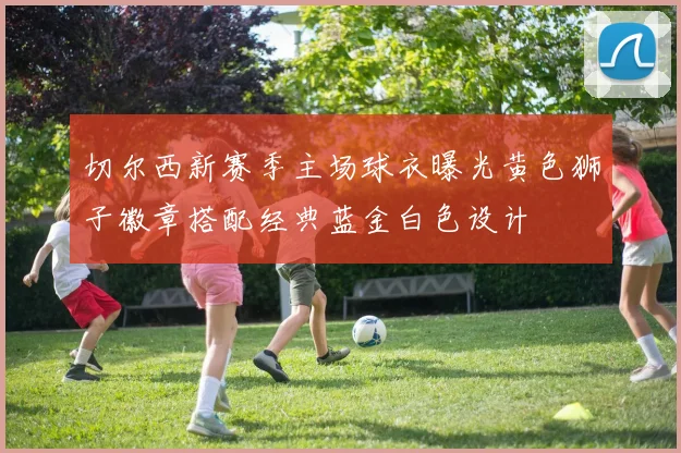 切尔西新赛季主场球衣曝光黄色狮子徽章搭配经典蓝金白色设计