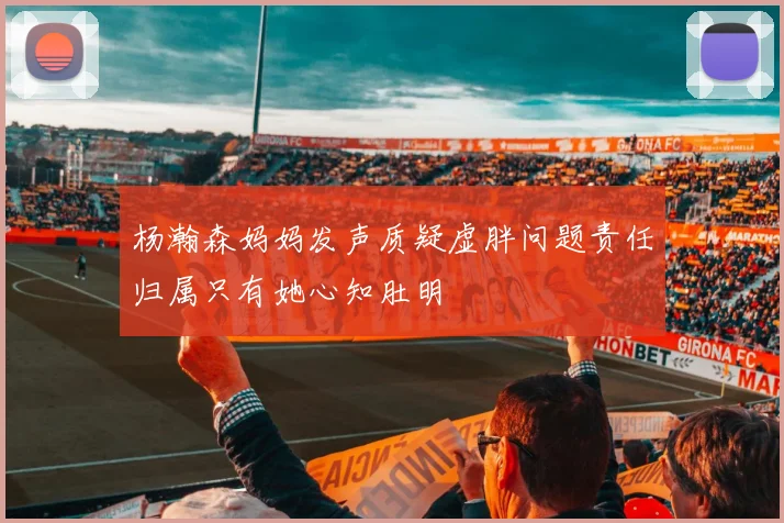 杨瀚森妈妈发声质疑虚胖问题责任归属只有她心知肚明