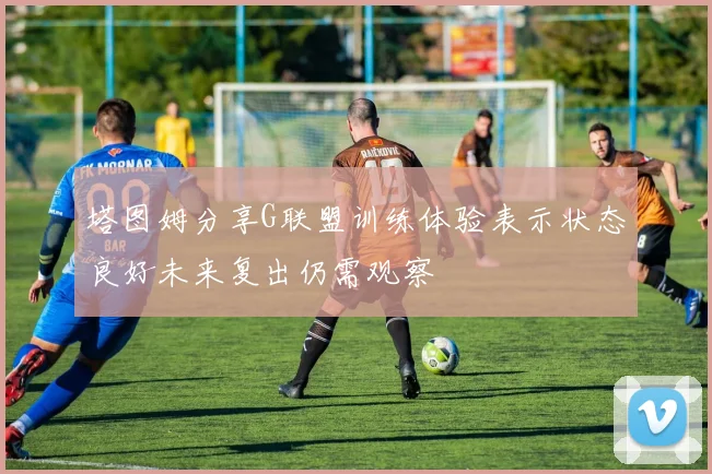 塔图姆分享G联盟训练体验表示状态良好未来复出仍需观察