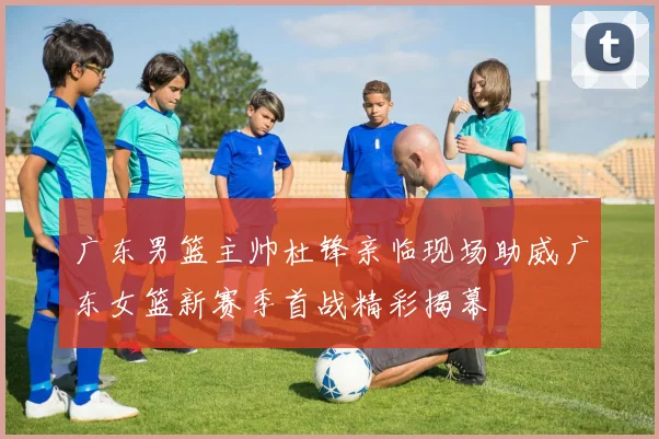 广东男篮主帅杜锋亲临现场助威广东女篮新赛季首战精彩揭幕